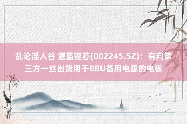 乱论淫人谷 湛蓝锂芯(002245.SZ)：有向第三方一丝出货用于BBU备用电源的电板