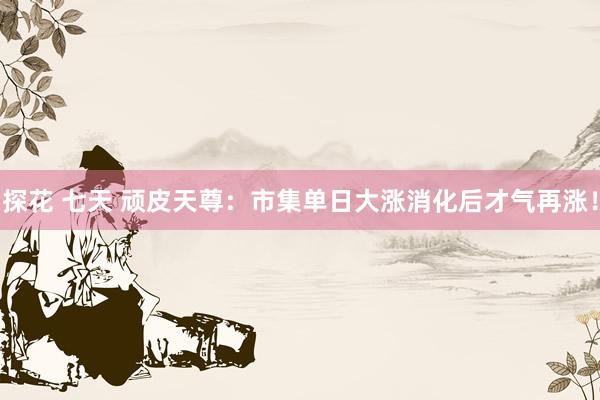 探花 七天 顽皮天尊：市集单日大涨消化后才气再涨！