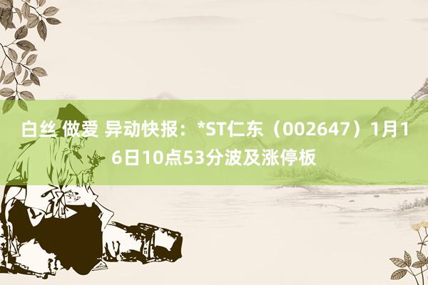 白丝 做爱 异动快报：*ST仁东（002647）1月16日10点53分波及涨停板