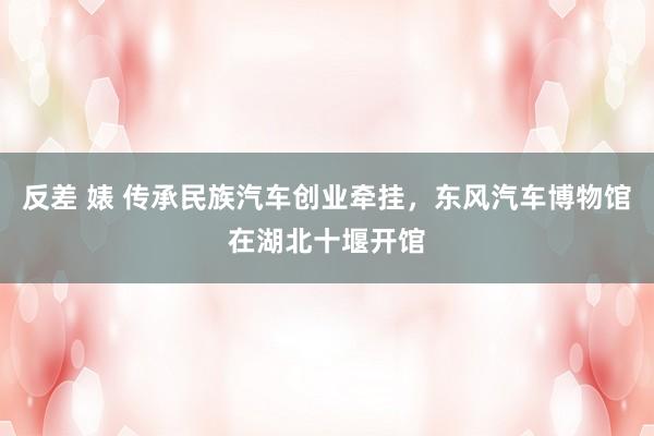 反差 婊 传承民族汽车创业牵挂，东风汽车博物馆在湖北十堰开馆