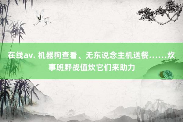在线av. 机器狗查看、无东说念主机送餐……炊事班野战值炊它们来助力