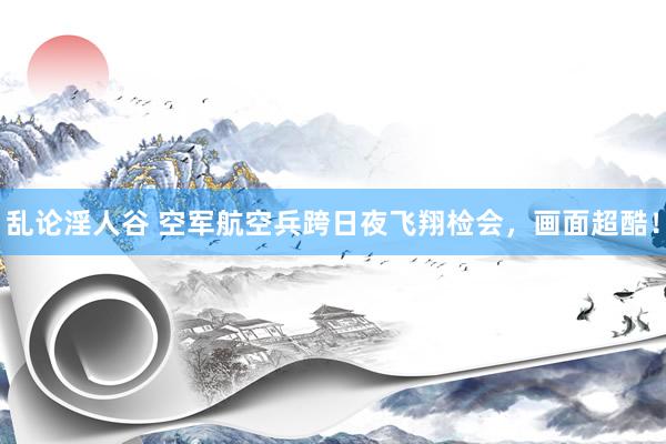 乱论淫人谷 空军航空兵跨日夜飞翔检会，画面超酷！