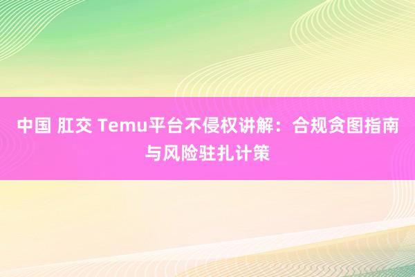 中国 肛交 Temu平台不侵权讲解：合规贪图指南与风险驻扎计策