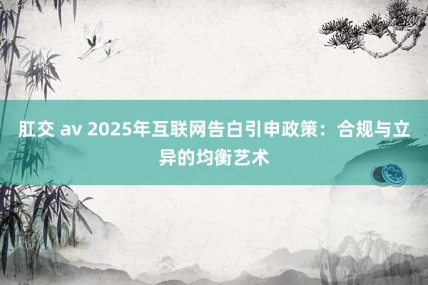 肛交 av 2025年互联网告白引申政策：合规与立异的均衡艺术