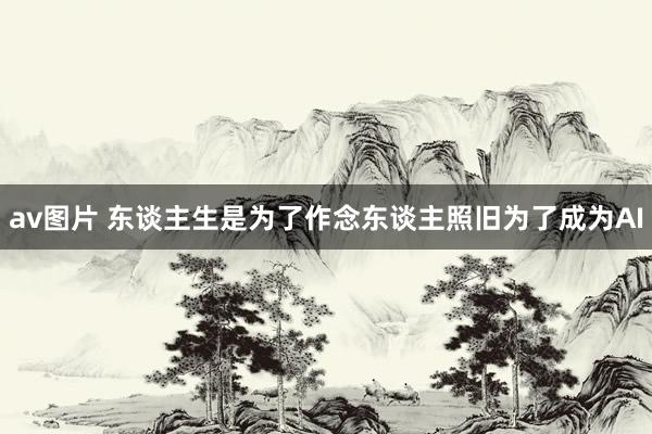 av图片 东谈主生是为了作念东谈主照旧为了成为AI
