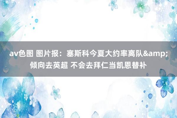 av色图 图片报：塞斯科今夏大约率离队&倾向去英超 不会去拜仁当凯恩替补