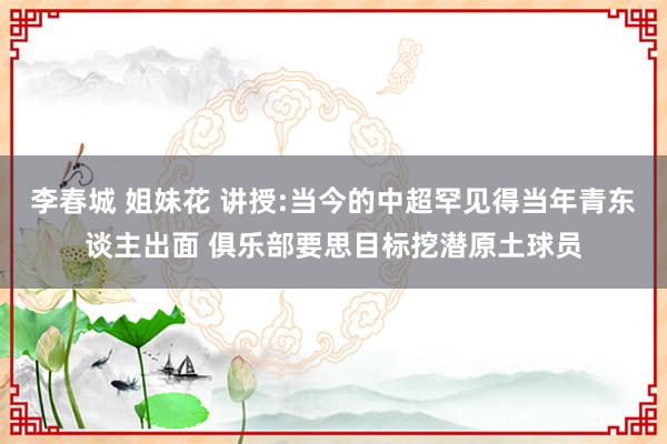 李春城 姐妹花 讲授:当今的中超罕见得当年青东谈主出面 俱乐部要思目标挖潜原土球员