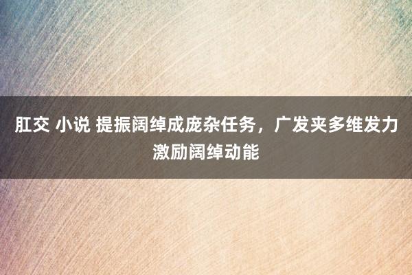 肛交 小说 提振阔绰成庞杂任务，广发夹多维发力激励阔绰动能