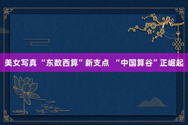 美女写真 “东数西算”新支点  “中国算谷”正崛起