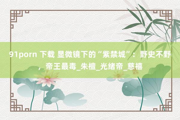 91porn 下载 显微镜下的“紫禁城”：野史不野，帝王最毒_朱檀_光绪帝_慈禧