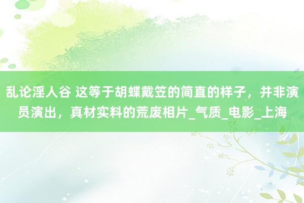 乱论淫人谷 这等于胡蝶戴笠的简直的样子，并非演员演出，真材实料的荒废相片_气质_电影_上海
