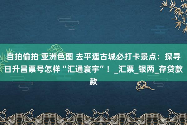 自拍偷拍 亚洲色图 去平遥古城必打卡景点：探寻日升昌票号怎样“汇通寰宇”！_汇票_银两_存贷款
