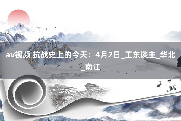 av视频 抗战史上的今天：4月2日_工东谈主_华北_南江