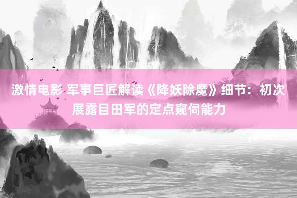 激情电影 军事巨匠解读《降妖除魔》细节：初次展露目田军的定点窥伺能力