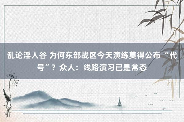 乱论淫人谷 为何东部战区今天演练莫得公布 “代号”？众人：线路演习已是常态