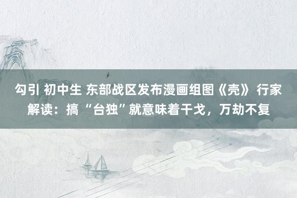 勾引 初中生 东部战区发布漫画组图《壳》 行家解读：搞 “台独”就意味着干戈，万劫不复