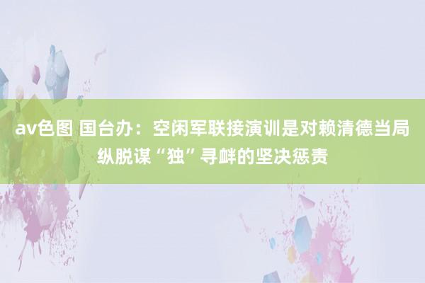 av色图 国台办：空闲军联接演训是对赖清德当局纵脱谋“独”寻衅的坚决惩责