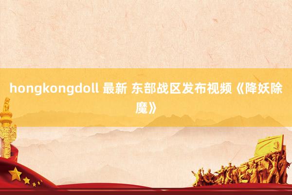 hongkongdoll 最新 东部战区发布视频《降妖除魔》