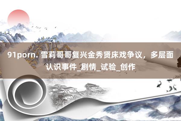 91porn. 雪莉哥哥复兴金秀贤床戏争议，多层面认识事件_剧情_试验_创作