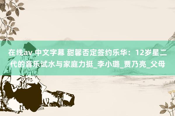 在线av 中文字幕 甜馨否定签约乐华：12岁星二代的音乐试水与家庭力挺_李小璐_贾乃亮_父母