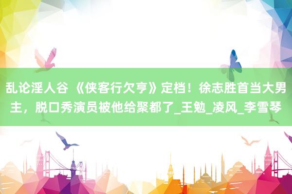 乱论淫人谷 《侠客行欠亨》定档！徐志胜首当大男主，脱口秀演员被他给聚都了_王勉_凌风_李雪琴