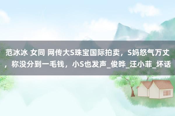 范冰冰 女同 网传大S珠宝国际拍卖，S妈怒气万丈，称没分到一毛钱，小S也发声_俊晔_汪小菲_坏话