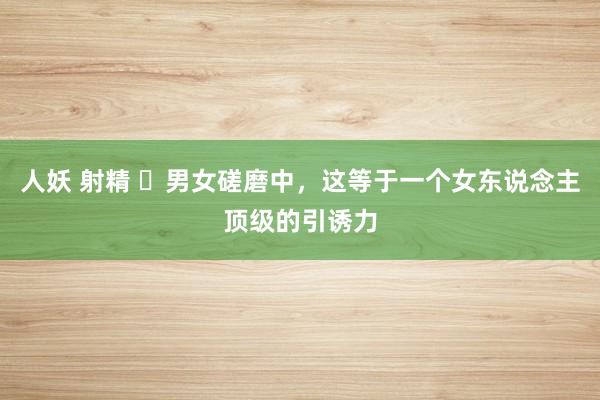 人妖 射精 ​男女磋磨中，这等于一个女东说念主顶级的引诱力