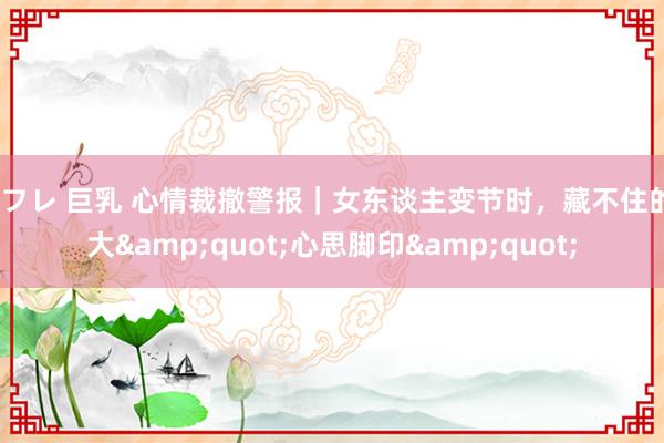 セフレ 巨乳 心情裁撤警报｜女东谈主变节时，藏不住的7大&quot;心思脚印&quot;