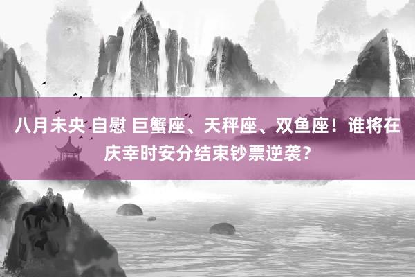 八月未央 自慰 巨蟹座、天秤座、双鱼座！谁将在庆幸时安分结束钞票逆袭？