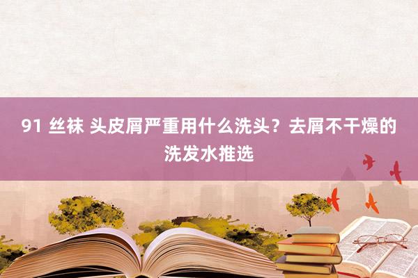 91 丝袜 头皮屑严重用什么洗头？去屑不干燥的洗发水推选