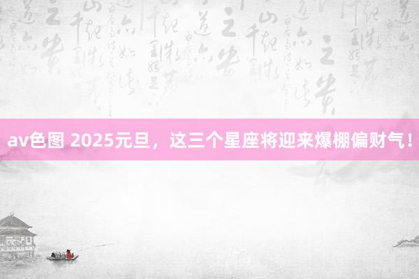 av色图 2025元旦，这三个星座将迎来爆棚偏财气！