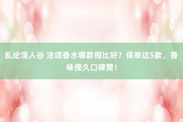 乱论淫人谷 法颂香水哪款相比好？保举这5款，香味捏久口碑赞！