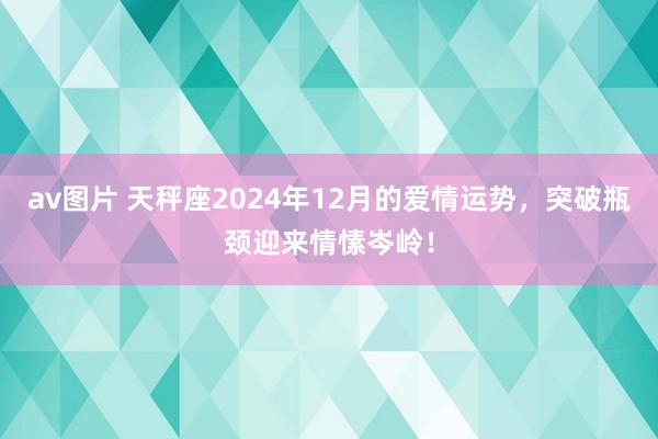 av图片 天秤座2024年12月的爱情运势，突破瓶颈迎来情愫岑岭！