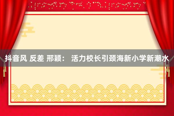 抖音风 反差 邢颖： 活力校长引颈海新小学新潮水