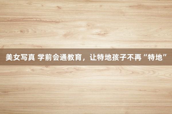 美女写真 学前会通教育，让特地孩子不再“特地”