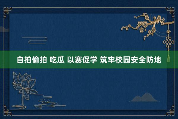 自拍偷拍 吃瓜 以赛促学 筑牢校园安全防地