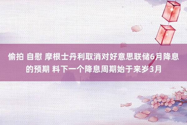 偷拍 自慰 摩根士丹利取消对好意思联储6月降息的预期 料下一个降息周期始于来岁3月