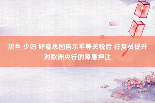黑丝 少妇 好意思国告示平等关税后 往复员提升对欧洲央行的降息押注