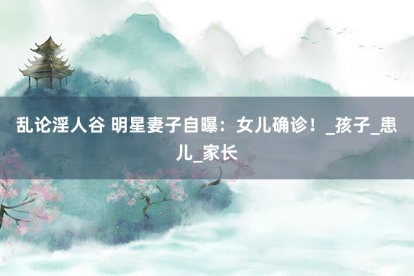乱论淫人谷 明星妻子自曝：女儿确诊！_孩子_患儿_家长
