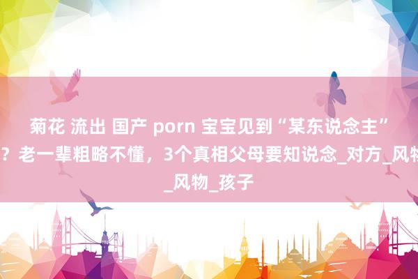 菊花 流出 国产 porn 宝宝见到“某东说念主”就大哭？老一辈粗略不懂，3个真相父母要知说念_对方_风物_孩子