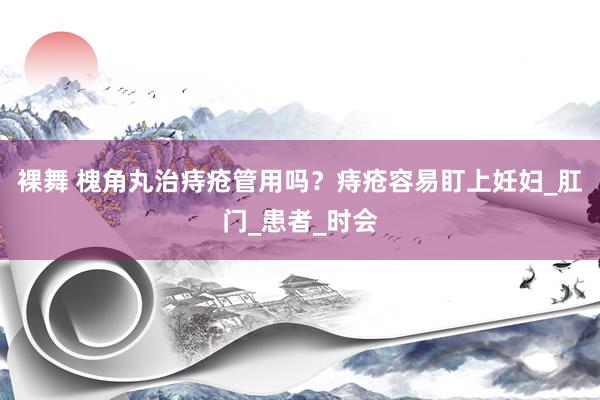 裸舞 槐角丸治痔疮管用吗？痔疮容易盯上妊妇_肛门_患者_时会