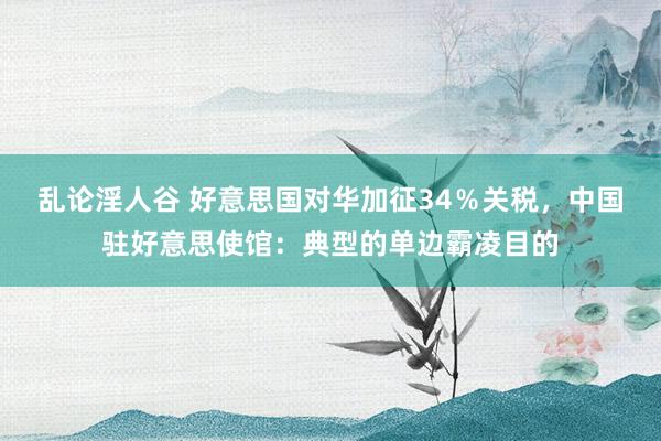乱论淫人谷 好意思国对华加征34％关税，中国驻好意思使馆：典型的单边霸凌目的