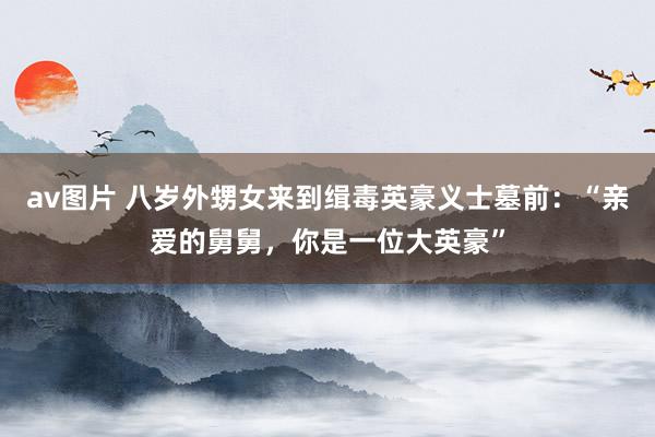 av图片 八岁外甥女来到缉毒英豪义士墓前：“亲爱的舅舅，你是一位大英豪”