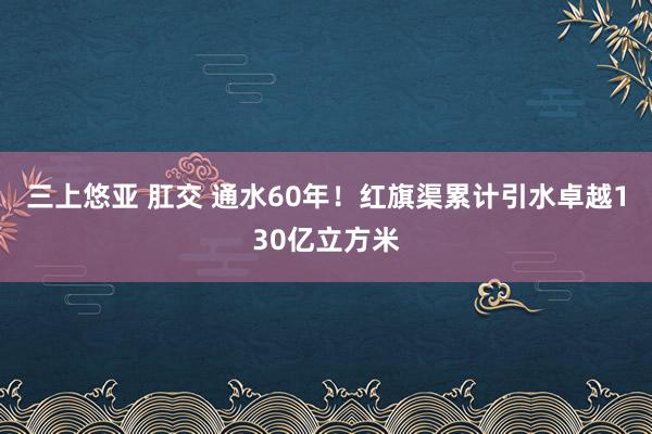 三上悠亚 肛交 通水60年！红旗渠累计引水卓越130亿立方米