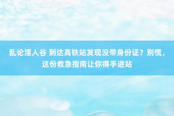 乱论淫人谷 到达高铁站发现没带身份证？别慌，这份救急指南让你得手进站