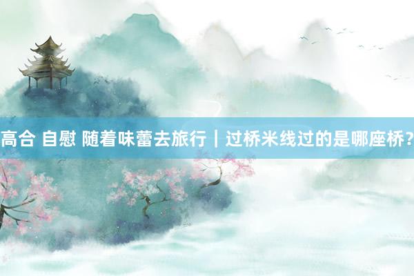 高合 自慰 随着味蕾去旅行｜过桥米线过的是哪座桥？