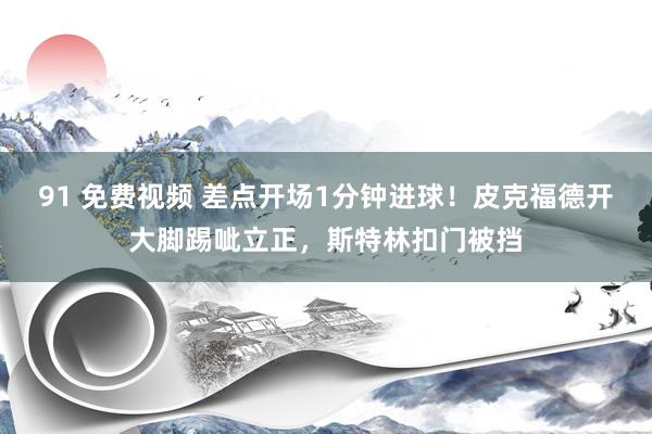 91 免费视频 差点开场1分钟进球！皮克福德开大脚踢呲立正，斯特林扣门被挡