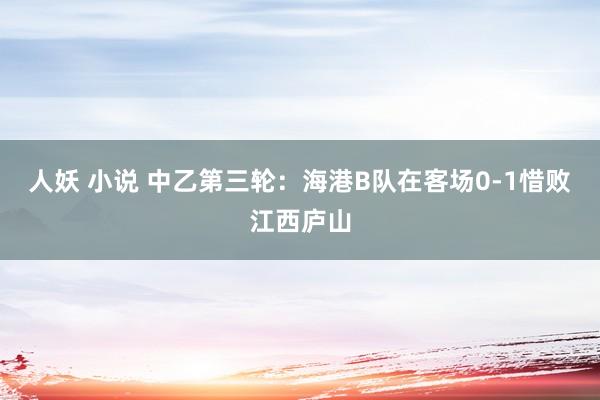 人妖 小说 中乙第三轮：海港B队在客场0-1惜败江西庐山
