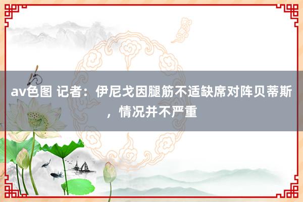 av色图 记者：伊尼戈因腿筋不适缺席对阵贝蒂斯，情况并不严重