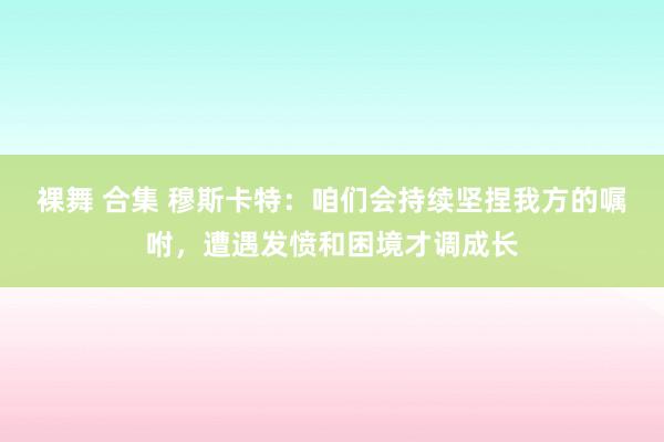 裸舞 合集 穆斯卡特：咱们会持续坚捏我方的嘱咐，遭遇发愤和困境才调成长